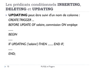 Les prédicats conditionnels INSERTING,
DELETING et UPDATING
72
 UPDATING peut être suivi d'un nom de colonne :
CREATETRIGGER ...
BEFORE UPDATE OF salaire, commission ON employe
.......
BEGIN
......
IF UPDATING ('salaire')THEN ........ END IF;
......
END;
PL/SQL et Triggers
 