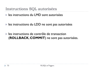 Instructions SQL autorisées
73
 les instructions du LMD sont autorisées
 les instructions du LDD ne sont pas autorisées
 les instructions de contrôle de transaction
(ROLLBACK, COMMIT) ne sont pas autorisées.
PL/SQL et Triggers
 