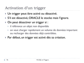 Activation d’un trigger
76
 Un trigger peut être activé ou désactivé.
 S’il est désactivé, ORACLE le stocke mais l’ignore.
 On peut désactiver un trigger si :
 il référence un objet non disponible
 on veut charger rapidement un volume de données important
ou recharger des données déjà contrôlées.
 Par défaut, un trigger est activé dès sa création.
PL/SQL et Triggers
 