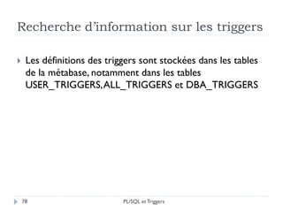 Recherche d’information sur les triggers
78
 Les définitions des triggers sont stockées dans les tables
de la métabase, notamment dans les tables
USER_TRIGGERS,ALL_TRIGGERS et DBA_TRIGGERS
PL/SQL et Triggers
 