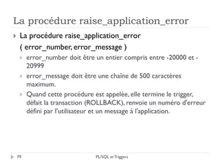La procédure raise_application_error
79
 La procédure raise_application_error
( error_number, error_message )
 error_number doit être un entier compris entre -20000 et -
20999
 error_message doit être une chaîne de 500 caractères
maximum.
 Quand cette procédure est appelée, elle termine le trigger,
défait la transaction (ROLLBACK), renvoie un numéro d'erreur
défini par l'utilisateur et un message à l'application.
PL/SQL et Triggers
 
