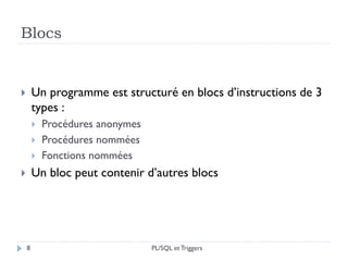 Blocs
8
 Un programme est structuré en blocs d’instructions de 3
types :
 Procédures anonymes
 Procédures nommées
 Fonctions nommées
 Un bloc peut contenir d’autres blocs
PL/SQL et Triggers
 