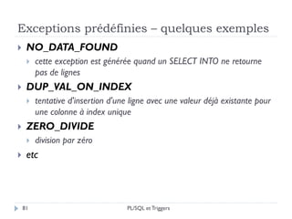 Exceptions prédéfinies – quelques exemples
81
 NO_DATA_FOUND
 cette exception est générée quand un SELECT INTO ne retourne
pas de lignes
 DUP_VAL_ON_INDEX
 tentative d'insertion d'une ligne avec une valeur déjà existante pour
une colonne à index unique
 ZERO_DIVIDE
 division par zéro
 etc
PL/SQL et Triggers
 