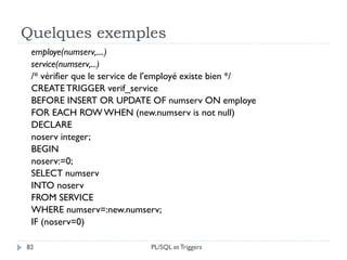 Quelques exemples
82
employe(numserv,....)
service(numserv,...)
/* vérifier que le service de l'employé existe bien */
CREATETRIGGER verif_service
BEFORE INSERT OR UPDATE OF numserv ON employe
FOR EACH ROW WHEN (new.numserv is not null)
DECLARE
noserv integer;
BEGIN
noserv:=0;
SELECT numserv
INTO noserv
FROM SERVICE
WHERE numserv=:new.numserv;
IF (noserv=0)
PL/SQL et Triggers
 