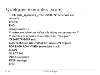 Quelques exemples (suite)
83
THEN raise_application_error(-20501, 'N° de service non
correct');
END IF;
END;
employe(salaire,....)
/* mettre une valeur par défaut si le champ ne contient rien */
/* affecter 240 au salaire d'un employe qui n'en a pas */
CREATETRIGGER smic
BEFORE INSERT OR UPDATE OF salaire ON employe
FOR EACH ROW WHEN (new.salaire is null)
BEGIN
SELECT 240
INTO :new.salaire
FROM employe;
END;
PL/SQL et Triggers
 