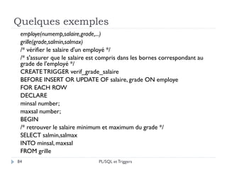 Quelques exemples
84
employe(numemp,salaire,grade,...)
grille(grade,salmin,salmax)
/* vérifier le salaire d'un employé */
/* s'assurer que le salaire est compris dans les bornes correspondant au
grade de l'employé */
CREATETRIGGER verif_grade_salaire
BEFORE INSERT OR UPDATE OF salaire, grade ON employe
FOR EACH ROW
DECLARE
minsal number;
maxsal number;
BEGIN
/* retrouver le salaire minimum et maximum du grade */
SELECT salmin,salmax
INTO minsal, maxsal
FROM grille
PL/SQL et Triggers
 