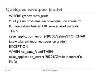 Quelques exemples (suite)
85
WHERE grade= :new.grade;
/* s'il y a un problème, on provoque une erreur */
IF (:new.salaire<minsal OR :new.salaire>maxsal)
THEN
raise_application_error (-20300,'Salaire‘||TO_CHAR
(:new.salaire)||'incorrect pour ce grade');
EXCEPTION
WHEN no_data_found THEN
raise_application_error(-20301,'Grade incorrect');
END;
PL/SQL et Triggers
 