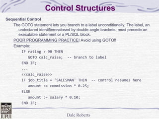 Dale Roberts
Control Structures
Sequential Control
The GOTO statement lets you branch to a label unconditionally. The label, an
undeclared identifierenclosed by double angle brackets, must precede an
executable statement or a PL/SQL block.
POOR PROGRAMMING PRACTICE! Avoid using GOTO!!
Example:
IF rating > 90 THEN
GOTO calc_raise; -- branch to label
END IF;
...
<<calc_raise>>
IF job_title = 'SALESMAN' THEN -- control resumes here
amount := commission * 0.25;
ELSE
amount := salary * 0.10;
END IF;
 