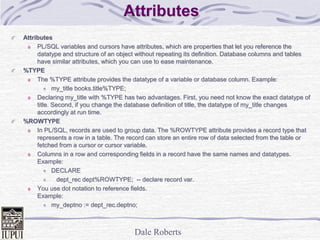 Dale Roberts
Attributes
Attributes
PL/SQL variables and cursors have attributes, which are properties that let you reference the
datatype and structure of an object without repeating its definition. Database columns and tables
have similar attributes, which you can use to ease maintenance.
%TYPE
The %TYPE attribute provides the datatype of a variable or database column. Example:
my_title books.title%TYPE;
Declaring my_title with %TYPE has two advantages. First, you need not know the exact datatype of
title. Second, if you change the database definition of title, the datatype of my_title changes
accordingly at run time.
%ROWTYPE
In PL/SQL, records are used to group data. The %ROWTYPE attribute provides a record type that
represents a row in a table. The record can store an entire row of data selected from the table or
fetched from a cursor or cursor variable.
Columns in a row and corresponding fields in a record have the same names and datatypes.
Example:
DECLARE
dept_rec dept%ROWTYPE; -- declare record var.
You use dot notation to reference fields.
Example:
my_deptno := dept_rec.deptno;
 