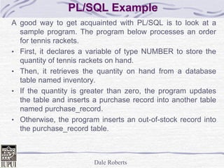 Dale Roberts
PL/SQL Example
A good way to get acquainted with PL/SQL is to look at a
sample program. The program below processes an order
for tennis rackets.
• First, it declares a variable of type NUMBER to store the
quantity of tennis rackets on hand.
• Then, it retrieves the quantity on hand from a database
table named inventory.
• If the quantity is greater than zero, the program updates
the table and inserts a purchase record into another table
named purchase_record.
• Otherwise, the program inserts an out-of-stock record into
the purchase_record table.
 