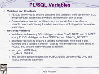 Dale Roberts
PL/SQL Variables
Variables and Constants
PL/SQL allows you to declare constants and variables, then use them in SQL
and procedural statements anywhere an expression can be used.
Forward references are not allowed -- you must declare a constant or
variable before referencing it in other statements, including other declarative
statements.
Declaring Variables
Variables can have any SQL datatype, such as CHAR, DATE, and NUMBER,
or any PL/SQL datatype, such as BOOLEAN and BINARY_INTEGER.
Example: you want to declare a variable named part_no to hold 4-digit
numbers and a variable named in_stock to hold the Boolean value TRUE or
FALSE. You declare these variables as follows:
part_no NUMBER(4);
in_stock BOOLEAN;
You can also declare records and PL/SQL tables using the RECORD and
TABLE composite datatypes.
 
