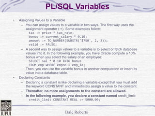 Dale Roberts
PL/SQL Variables
• Assigning Values to a Variable
– You can assign values to a variable in two ways. The first way uses the
assignment operator (:=). Some examples follow:
tax := price * tax_rate;
bonus := current_salary * 0.10;
amount := TO_NUMBER(SUBSTR('$750', 2, 3));
valid := FALSE;
– A second way to assign values to a variable is to select or fetch database
values into it. In the following example, you have Oracle compute a 10%
bonus when you select the salary of an employee:
SELECT sal * 0.10 INTO bonus
FROM emp WHERE empno = emp_id;
Then, you can use the variable bonus in another computation or insert its
value into a database table.
• Declaring Constants
– Declaring a constant is like declaring a variable except that you must add
the keyword CONSTANT and immediately assign a value to the constant.
– Thereafter, no more assignments to the constant are allowed.
– In the following example, you declare a constant named credit_limit:
credit_limit CONSTANT REAL := 5000.00;
 