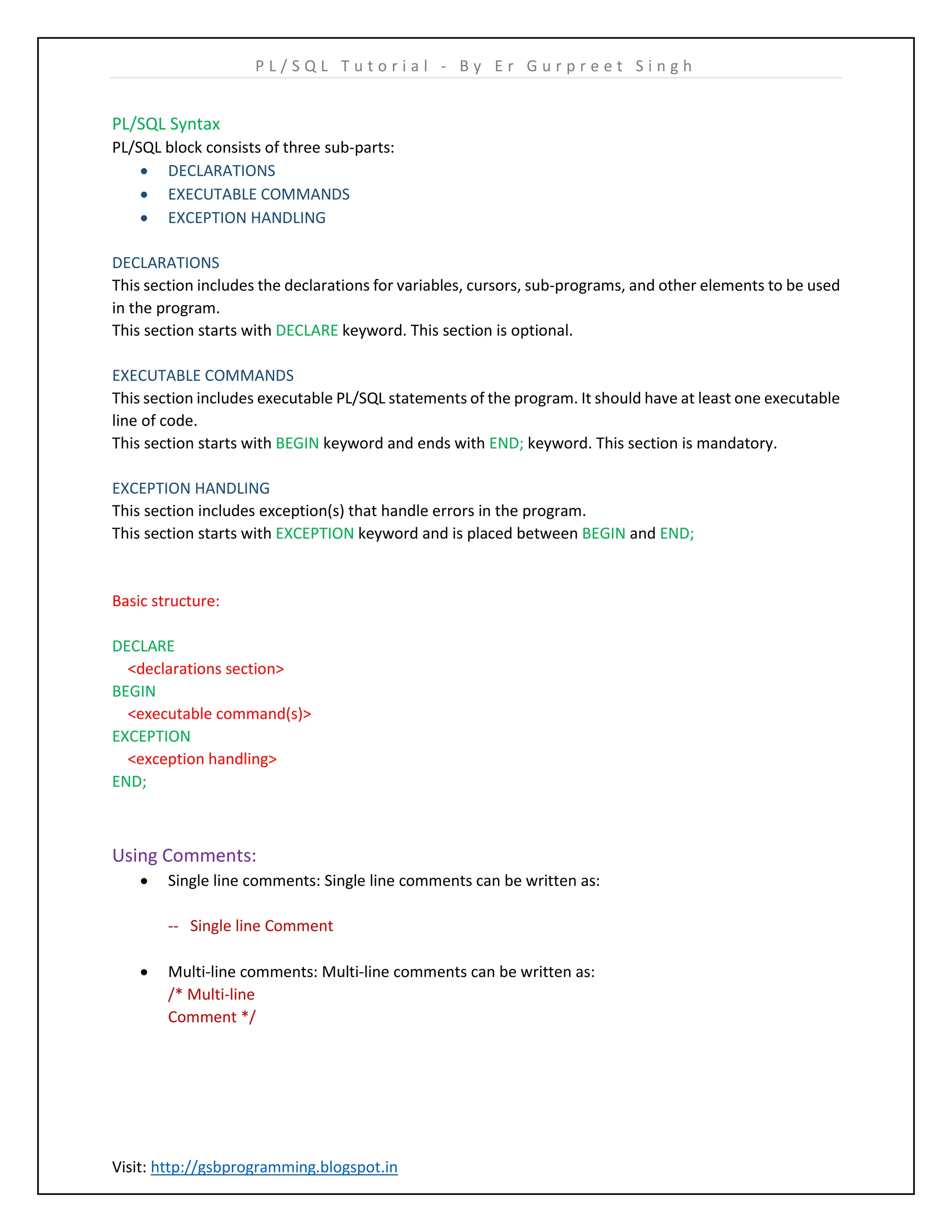 P L / S Q L T u t o r i a l - B y E r G u r p r e e t S i n g h Visit: http://gsbprogramming.blogspot.in PL/SQL Syntax PL/SQL block consists of three sub-parts:  DECLARATIONS  EXECUTABLE COMMANDS  EXCEPTION HANDLING DECLARATIONS This section includes the declarations for variables, cursors, sub-programs, and other elements to be used in the program. This section starts with DECLARE keyword. This section is optional. EXECUTABLE COMMANDS This section includes executable PL/SQL statements of the program. It should have at least one executable line of code. This section starts with BEGIN keyword and ends with END; keyword. This section is mandatory. EXCEPTION HANDLING This section includes exception(s) that handle errors in the program. This section starts with EXCEPTION keyword and is placed between BEGIN and END; Basic structure: DECLARE <declarations section> BEGIN <executable command(s)> EXCEPTION <exception handling> END; Using Comments:  Single line comments: Single line comments can be written as: -- Single line Comment  Multi-line comments: Multi-line comments can be written as: /* Multi-line Comment */ 