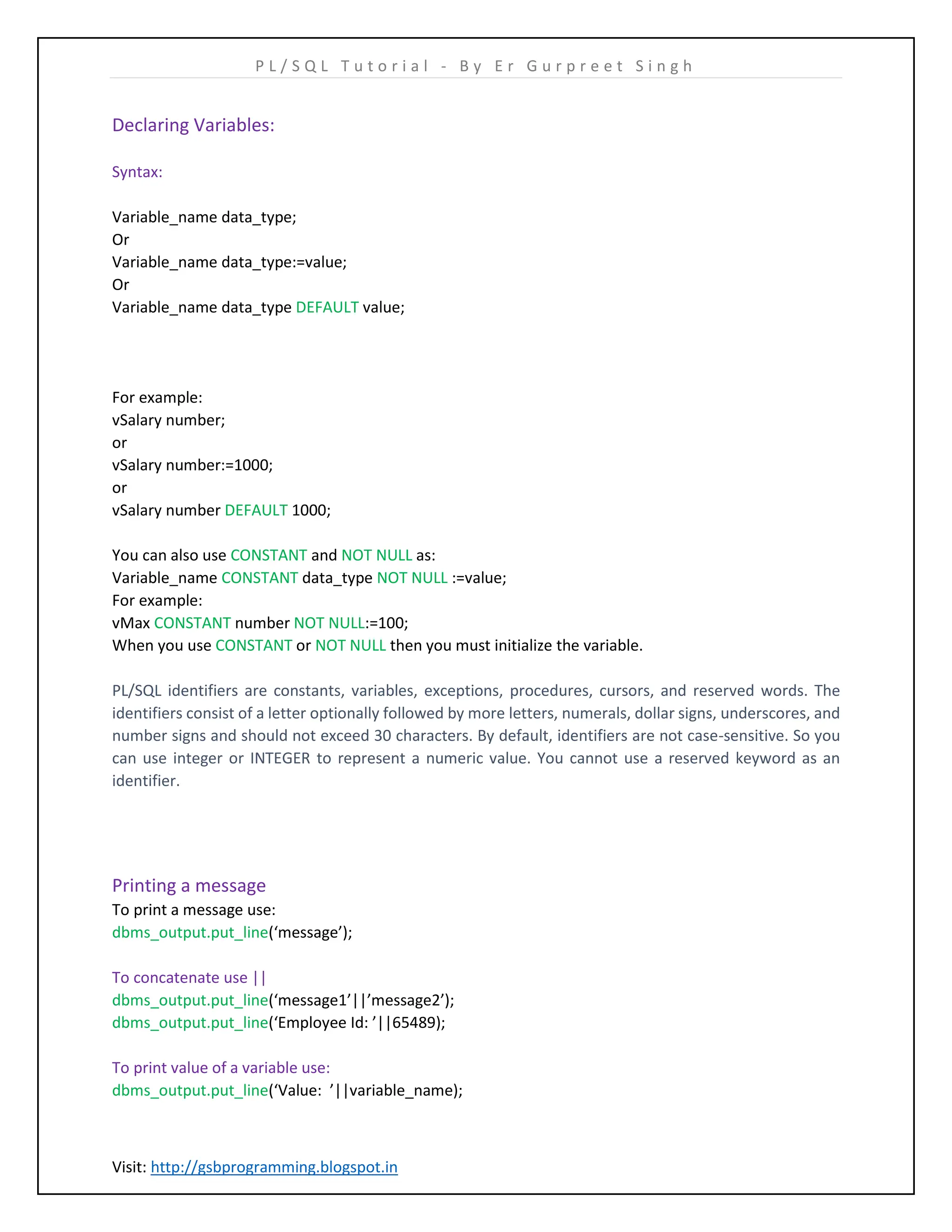 P L / S Q L T u t o r i a l - B y E r G u r p r e e t S i n g h Visit: http://gsbprogramming.blogspot.in Declaring Variables: Syntax: Variable_name data_type; Or Variable_name data_type:=value; Or Variable_name data_type DEFAULT value; For example: vSalary number; or vSalary number:=1000; or vSalary number DEFAULT 1000; You can also use CONSTANT and NOT NULL as: Variable_name CONSTANT data_type NOT NULL :=value; For example: vMax CONSTANT number NOT NULL:=100; When you use CONSTANT or NOT NULL then you must initialize the variable. PL/SQL identifiers are constants, variables, exceptions, procedures, cursors, and reserved words. The identifiers consist of a letter optionally followed by more letters, numerals, dollar signs, underscores, and number signs and should not exceed 30 characters. By default, identifiers are not case-sensitive. So you can use integer or INTEGER to represent a numeric value. You cannot use a reserved keyword as an identifier. Printing a message To print a message use: dbms_output.put_line(‘message’); To concatenate use || dbms_output.put_line(‘message1’||’message2’); dbms_output.put_line(‘Employee Id: ’||65489); To print value of a variable use: dbms_output.put_line(‘Value: ’||variable_name); 