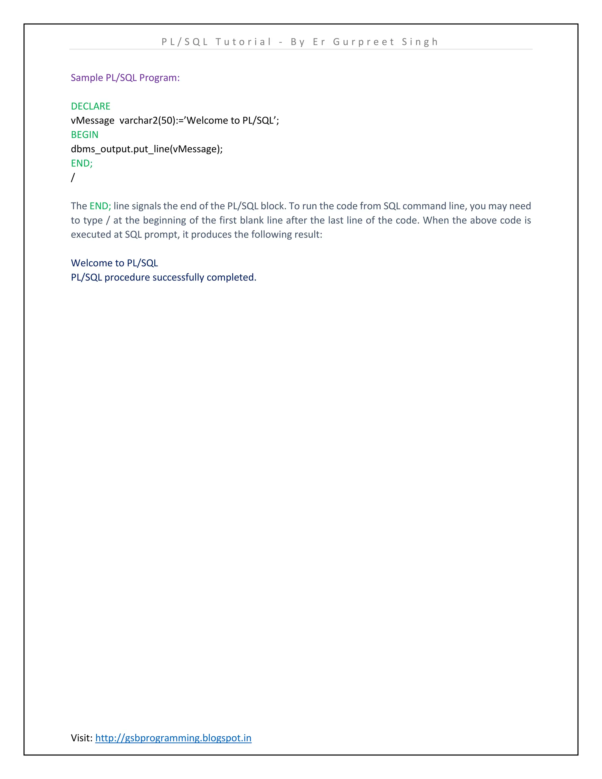 P L / S Q L T u t o r i a l - B y E r G u r p r e e t S i n g h Visit: http://gsbprogramming.blogspot.in Sample PL/SQL Program: DECLARE vMessage varchar2(50):=’Welcome to PL/SQL’; BEGIN dbms_output.put_line(vMessage); END; / The END; line signals the end of the PL/SQL block. To run the code from SQL command line, you may need to type / at the beginning of the first blank line after the last line of the code. When the above code is executed at SQL prompt, it produces the following result: Welcome to PL/SQL PL/SQL procedure successfully completed. 