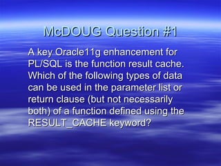McDOUG Question #1
A key Oracle11g enhancement for
PL/SQL is the function result cache.
Which of the following types of data
can be used in the parameter list or
return clause (but not necessarily
both) of a function defined using the
RESULT_CACHE keyword?
 