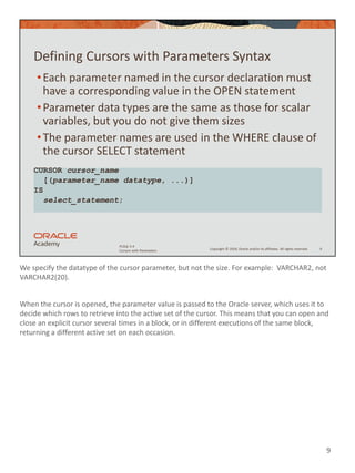 We specify the datatype of the cursor parameter, but not the size. For example: VARCHAR2, not
VARCHAR2(20).
When the cursor is opened, the parameter value is passed to the Oracle server, which uses it to
decide which rows to retrieve into the active set of the cursor. This means that you can open and
close an explicit cursor several times in a block, or in different executions of the same block,
returning a different active set on each occasion.
9
Copyright © 2020, Oracle and/or its affiliates. All rights reserved.
PLSQL 5-4
Cursors with Parameters
Defining Cursors with Parameters Syntax
•Each parameter named in the cursor declaration must
have a corresponding value in the OPEN statement
•Parameter data types are the same as those for scalar
variables, but you do not give them sizes
•The parameter names are used in the WHERE clause of
the cursor SELECT statement
9
CURSOR cursor_name
[(parameter_name datatype, ...)]
IS
select_statement;
 