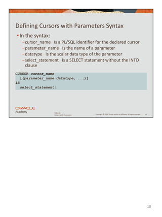 10
Copyright © 2020, Oracle and/or its affiliates. All rights reserved.
PLSQL 5-4
Cursors with Parameters
Defining Cursors with Parameters Syntax
•In the syntax:
−cursor_name Is a PL/SQL identifier for the declared cursor
−parameter_name Is the name of a parameter
−datatype Is the scalar data type of the parameter
−select_statement Is a SELECT statement without the INTO
clause
10
CURSOR cursor_name
[(parameter_name datatype, ...)]
IS
select_statement;
 