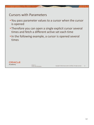 12
Copyright © 2020, Oracle and/or its affiliates. All rights reserved.
PLSQL 5-4
Cursors with Parameters
Cursors with Parameters
•You pass parameter values to a cursor when the cursor
is opened
•Therefore you can open a single explicit cursor several
times and fetch a different active set each time
•In the following example, a cursor is opened several
times
12
 