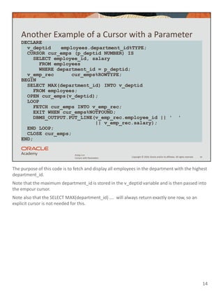 The purpose of this code is to fetch and display all employees in the department with the highest
department_id.
Note that the maximum department_id is stored in the v_deptid variable and is then passed into
the empcur cursor.
Note also that the SELECT MAX(department_id) …. will always return exactly one row, so an
explicit cursor is not needed for this.
14
Copyright © 2020, Oracle and/or its affiliates. All rights reserved.
PLSQL 5-4
Cursors with Parameters
Another Example of a Cursor with a Parameter
14
DECLARE
v_deptid employees.department_id%TYPE;
CURSOR cur_emps (p_deptid NUMBER) IS
SELECT employee_id, salary
FROM employees
WHERE department_id = p_deptid;
v_emp_rec cur_emps%ROWTYPE;
BEGIN
SELECT MAX(department_id) INTO v_deptid
FROM employees;
OPEN cur_emps(v_deptid);
LOOP
FETCH cur_emps INTO v_emp_rec;
EXIT WHEN cur_emps%NOTFOUND;
DBMS_OUTPUT.PUT_LINE(v_emp_rec.employee_id || ' '
|| v_emp_rec.salary);
END LOOP;
CLOSE cur_emps;
END;
 