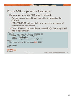 15
Copyright © 2020, Oracle and/or its affiliates. All rights reserved.
PLSQL 5-4
Cursors with Parameters
Cursor FOR Loops wıth a Parameter
•We can use a cursor FOR loop if needed:
−Parameters are placed inside parentheses following the
CURSOR
−FOR…END LOOP statements let you execute a sequence of
statements multiple times
−The CURSOR will repeatedly use new value(s) that are passed
into the parameter
15
DECLARE
CURSOR cur_emps (p_deptno NUMBER) IS
SELECT employee_id, last_name
FROM employees
WHERE department_id = p_deptno;
BEGIN
FOR v_emp_record IN cur_emps(10) LOOP
...
END LOOP;
END;
 