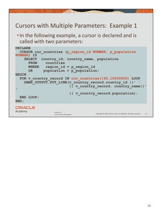 16
Copyright © 2020, Oracle and/or its affiliates. All rights reserved.
PLSQL 5-4
Cursors with Parameters
Cursors with Multiple Parameters: Example 1
•In the following example, a cursor is declared and is
called with two parameters:
16
DECLARE
CURSOR cur_countries (p_region_id NUMBER, p_population
NUMBER) IS
SELECT country_id, country_name, population
FROM countries
WHERE region_id = p_region_id
OR population > p_population;
BEGIN
FOR v_country_record IN cur_countries(145,10000000) LOOP
DBMS_OUTPUT.PUT_LINE(v_country_record.country_id ||' '
|| v_country_record. country_name||'
'
|| v_country_record.population);
END LOOP;
END;
 
