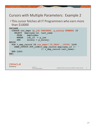 17
Copyright © 2020, Oracle and/or its affiliates. All rights reserved.
PLSQL 5-4
Cursors with Parameters
Cursors with Multiple Parameters: Example 2
•This cursor fetches all IT Programmers who earn more
than $10000
17
DECLARE
CURSOR cur_emps (p_job VARCHAR2, p_salary NUMBER) IS
SELECT employee_id, last_name
FROM employees
WHERE job_id = p_job
AND salary > p_salary;
BEGIN
FOR v_emp_record IN cur_emps('IT_PROG', 10000) LOOP
DBMS_OUTPUT.PUT_LINE(v_emp_record.employee_id ||' '
|| v_emp_record.last_name);
END LOOP;
END;
 