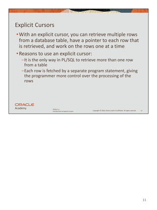 11
Copyright © 2020, Oracle and/or its affiliates. All rights reserved.
PLSQL 5-1
Introduction to Explicit Cursors
Explicit Cursors
•With an explicit cursor, you can retrieve multiple rows
from a database table, have a pointer to each row that
is retrieved, and work on the rows one at a time
•Reasons to use an explicit cursor:
−It is the only way in PL/SQL to retrieve more than one row
from a table
−Each row is fetched by a separate program statement, giving
the programmer more control over the processing of the
rows
11
 