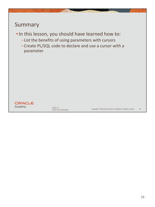 18
Copyright © 2020, Oracle and/or its affiliates. All rights reserved.
PLSQL 5-4
Cursors with Parameters
Summary
•In this lesson, you should have learned how to:
−List the benefits of using parameters with cursors
−Create PL/SQL code to declare and use a cursor with a
parameter
18
 