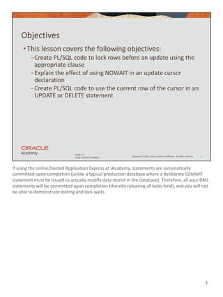 If using the online/hosted Application Express at iAcademy, statements are automatically
committed upon completion (unlike a typical production database where a deliberate COMMIT
statement must be issued to actually modify data stored in the database). Therefore, all your DML
statements will be committed upon completion (thereby releasing all locks held), and you will not
be able to demonstrate locking and lock waits.
3
Copyright © 2020, Oracle and/or its affiliates. All rights reserved.
PLSQL 5-5
Using Cursors for Update
Objectives
•This lesson covers the following objectives:
−Create PL/SQL code to lock rows before an update using the
appropriate clause
−Explain the effect of using NOWAIT in an update cursor
declaration
−Create PL/SQL code to use the current row of the cursor in an
UPDATE or DELETE statement
3
 