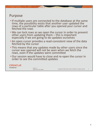 4
Copyright © 2020, Oracle and/or its affiliates. All rights reserved.
PLSQL 5-5
Using Cursors for Update
Purpose
• If multiple users are connected to the database at the same
time, the possibility exists that another user updated the
rows of a particular table after you opened your cursor and
fetched the rows
• We can lock rows as we open the cursor in order to prevent
other users from updating them – this is important
especially if we are going to do updates ourselves
• An open cursor provides a read-consistent view of the data
fetched by the cursor
• This means that any updates made by other users since the
cursor was opened will not be seen when we fetch the
rows, even if the updates were committed
• Our session would have to close and re-open the cursor in
order to see the committed updates
4
 