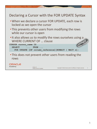 5
Copyright © 2020, Oracle and/or its affiliates. All rights reserved.
PLSQL 5-5
Using Cursors for Update
Declaring a Cursor with the FOR UPDATE Syntax
•When we declare a cursor FOR UPDATE, each row is
locked as we open the cursor
•This prevents other users from modifying the rows
while our cursor is open
•It also allows us to modify the rows ourselves using a …
WHERE CURRENT OF … clause
•This does not prevent other users from reading the
rows
5
CURSOR cursor_name IS
SELECT ... FROM ...
FOR UPDATE [OF column_reference][NOWAIT | WAIT n];
 