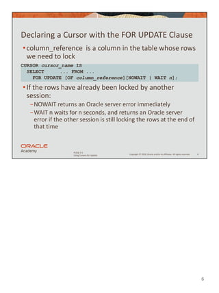 6
Copyright © 2020, Oracle and/or its affiliates. All rights reserved.
PLSQL 5-5
Using Cursors for Update
Declaring a Cursor with the FOR UPDATE Clause
•column_reference is a column in the table whose rows
we need to lock
•If the rows have already been locked by another
session:
−NOWAIT returns an Oracle server error immediately
−WAIT n waits for n seconds, and returns an Oracle server
error if the other session is still locking the rows at the end of
that time
6
CURSOR cursor_name IS
SELECT ... FROM ...
FOR UPDATE [OF column_reference][NOWAIT | WAIT n];
 