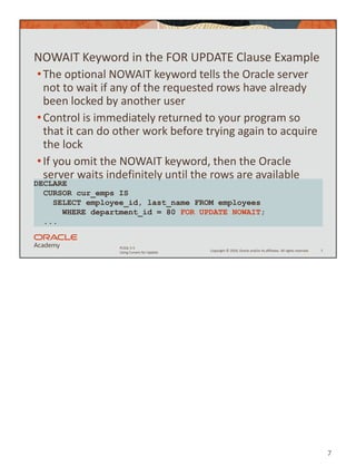 7
Copyright © 2020, Oracle and/or its affiliates. All rights reserved.
PLSQL 5-5
Using Cursors for Update
NOWAIT Keyword in the FOR UPDATE Clause Example
•The optional NOWAIT keyword tells the Oracle server
not to wait if any of the requested rows have already
been locked by another user
•Control is immediately returned to your program so
that it can do other work before trying again to acquire
the lock
•If you omit the NOWAIT keyword, then the Oracle
server waits indefinitely until the rows are available
7
DECLARE
CURSOR cur_emps IS
SELECT employee_id, last_name FROM employees
WHERE department_id = 80 FOR UPDATE NOWAIT;
...
 