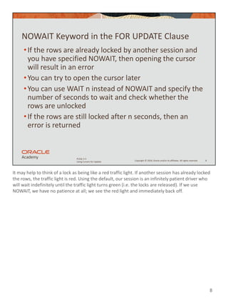 It may help to think of a lock as being like a red traffic light. If another session has already locked
the rows, the traffic light is red. Using the default, our session is an infinitely patient driver who
will wait indefinitely until the traffic light turns green (i.e. the locks are released). If we use
NOWAIT, we have no patience at all; we see the red light and immediately back off.
8
Copyright © 2020, Oracle and/or its affiliates. All rights reserved.
PLSQL 5-5
Using Cursors for Update
NOWAIT Keyword in the FOR UPDATE Clause
•If the rows are already locked by another session and
you have specified NOWAIT, then opening the cursor
will result in an error
•You can try to open the cursor later
•You can use WAIT n instead of NOWAIT and specify the
number of seconds to wait and check whether the
rows are unlocked
•If the rows are still locked after n seconds, then an
error is returned
8
 