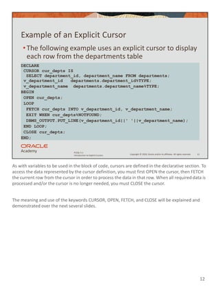 As with variables to be used in the block of code, cursors are defined in the declarative section. To
access the data represented by the cursor definition, you must first OPEN the cursor, then FETCH
the current row from the cursor in order to process the data in that row. When all required data is
processed and/or the cursor is no longer needed, you must CLOSE the cursor.
The meaning and use of the keywords CURSOR, OPEN, FETCH, and CLOSE will be explained and
demonstrated over the next several slides.
12
Copyright © 2020, Oracle and/or its affiliates. All rights reserved.
PLSQL 5-1
Introduction to Explicit Cursors
Example of an Explicit Cursor
•The following example uses an explicit cursor to display
each row from the departments table
12
DECLARE
CURSOR cur_depts IS
SELECT department_id, department_name FROM departments;
v_department_id departments.department_id%TYPE;
v_department_name departments.department_name%TYPE;
BEGIN
OPEN cur_depts;
LOOP
FETCH cur_depts INTO v_department_id, v_department_name;
EXIT WHEN cur_depts%NOTFOUND;
DBMS_OUTPUT.PUT_LINE(v_department_id||' '||v_department_name);
END LOOP;
CLOSE cur_depts;
END;
 