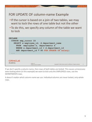 If we don’t specify a column-name, then rows of both tables are locked. This causes unnecessary
extra locking when (in this example) we want to lock only the EMPLOYEES rows, not the
DEPARTMENTS rows.
It doesn’t matter which column-name we use. Individual columns are never locked, only whole
rows.
9
Copyright © 2020, Oracle and/or its affiliates. All rights reserved.
PLSQL 5-5
Using Cursors for Update
FOR UPDATE OF column-name Example
•If the cursor is based on a join of two tables, we may
want to lock the rows of one table but not the other
•To do this, we specify any column of the table we want
to lock
9
DECLARE
CURSOR emp_cursor IS
SELECT e.employee_id, d.department_name
FROM employees e, departments d
WHERE e.department_id = d.department_id
AND department_id = 80 FOR UPDATE OF salary;
...
 