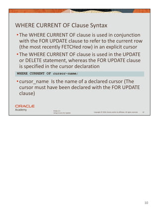 10
Copyright © 2020, Oracle and/or its affiliates. All rights reserved.
PLSQL 5-5
Using Cursors for Update
WHERE CURRENT OF Clause Syntax
•The WHERE CURRENT OF clause is used in conjunction
with the FOR UPDATE clause to refer to the current row
(the most recently FETCHed row) in an explicit cursor
•The WHERE CURRENT OF clause is used in the UPDATE
or DELETE statement, whereas the FOR UPDATE clause
is specified in the cursor declaration
•cursor_name Is the name of a declared cursor (The
cursor must have been declared with the FOR UPDATE
clause)
10
WHERE CURRENT OF cursor-name;
 