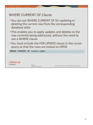 11
Copyright © 2020, Oracle and/or its affiliates. All rights reserved.
PLSQL 5-5
Using Cursors for Update
WHERE CURRENT OF Clause
•You can use WHERE CURRENT OF for updating or
deleting the current row from the corresponding
database table
•This enables you to apply updates and deletes to the
row currently being addressed, without the need to
use a WHERE clause
•You must include the FOR UPDATE clause in the cursor
query so that the rows are locked on OPEN
11
WHERE CURRENT OF cursor-name;
 
