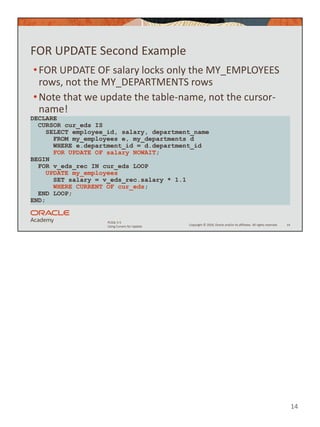 14
Copyright © 2020, Oracle and/or its affiliates. All rights reserved.
PLSQL 5-5
Using Cursors for Update
FOR UPDATE Second Example
•FOR UPDATE OF salary locks only the MY_EMPLOYEES
rows, not the MY_DEPARTMENTS rows
•Note that we update the table-name, not the cursor-
name!
14
DECLARE
CURSOR cur_eds IS
SELECT employee_id, salary, department_name
FROM my_employees e, my_departments d
WHERE e.department_id = d.department_id
FOR UPDATE OF salary NOWAIT;
BEGIN
FOR v_eds_rec IN cur_eds LOOP
UPDATE my_employees
SET salary = v_eds_rec.salary * 1.1
WHERE CURRENT OF cur_eds;
END LOOP;
END;
 