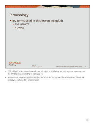 • FOR UPDATE – Declares that each row is locked as it is being fetched so other users can not
modify the rows while the cursor is open.
• NOWAIT – A keyword used to tell the Oracle server not to wait if the requested rows have
already been locked by another user.
15
Copyright © 2020, Oracle and/or its affiliates. All rights reserved.
PLSQL 5-5
Using Cursors for Update
Terminology
•Key terms used in this lesson included:
−FOR UPDATE
−NOWAIT
15
 