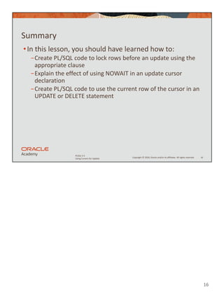 16
Copyright © 2020, Oracle and/or its affiliates. All rights reserved.
PLSQL 5-5
Using Cursors for Update
Summary
•In this lesson, you should have learned how to:
−Create PL/SQL code to lock rows before an update using the
appropriate clause
−Explain the effect of using NOWAIT in an update cursor
declaration
−Create PL/SQL code to use the current row of the cursor in an
UPDATE or DELETE statement
16
 