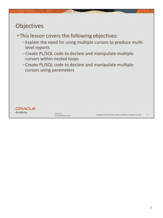 3
Copyright © 2020, Oracle and/or its affiliates. All rights reserved.
PLSQL 5-6
Using Multiple Cursors
Objectives
•This lesson covers the following objectives:
−Explain the need for using multiple cursors to produce multi-
level reports
−Create PL/SQL code to declare and manipulate multiple
cursors within nested loops
−Create PL/SQL code to declare and manipulate multiple
cursors using parameters
3
 