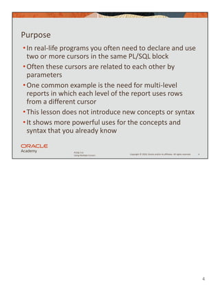4
Copyright © 2020, Oracle and/or its affiliates. All rights reserved.
PLSQL 5-6
Using Multiple Cursors
Purpose
•In real-life programs you often need to declare and use
two or more cursors in the same PL/SQL block
•Often these cursors are related to each other by
parameters
•One common example is the need for multi-level
reports in which each level of the report uses rows
from a different cursor
•This lesson does not introduce new concepts or syntax
•It shows more powerful uses for the concepts and
syntax that you already know
4
 