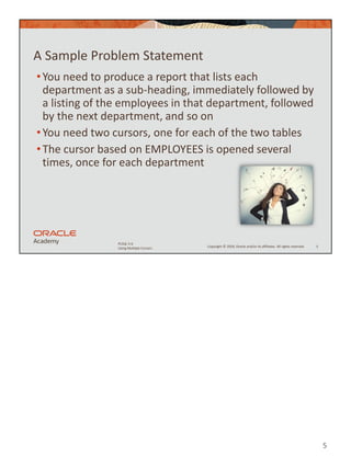 5
Copyright © 2020, Oracle and/or its affiliates. All rights reserved.
PLSQL 5-6
Using Multiple Cursors
A Sample Problem Statement
•You need to produce a report that lists each
department as a sub-heading, immediately followed by
a listing of the employees in that department, followed
by the next department, and so on
•You need two cursors, one for each of the two tables
•The cursor based on EMPLOYEES is opened several
times, once for each department
5
 