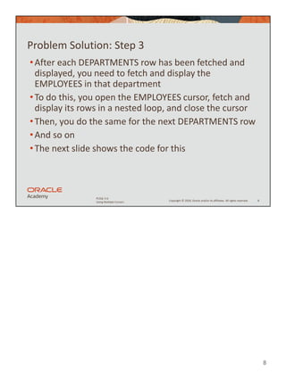 8
Copyright © 2020, Oracle and/or its affiliates. All rights reserved.
PLSQL 5-6
Using Multiple Cursors
Problem Solution: Step 3
•After each DEPARTMENTS row has been fetched and
displayed, you need to fetch and display the
EMPLOYEES in that department
•To do this, you open the EMPLOYEES cursor, fetch and
display its rows in a nested loop, and close the cursor
•Then, you do the same for the next DEPARTMENTS row
•And so on
•The next slide shows the code for this
8
 