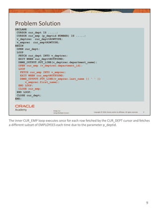 The inner CUR_EMP loop executes once for each row fetched by the CUR_DEPT cursor and fetches
a different subset of EMPLOYEES each time due to the parameter p_deptid.
9
Copyright © 2020, Oracle and/or its affiliates. All rights reserved.
PLSQL 5-6
Using Multiple Cursors
Problem Solution
9
DECLARE
CURSOR cur_dept IS .....;
CURSOR cur_emp (p_deptid NUMBER) IS .....;
v_deptrec cur_dept%ROWTYPE;
v_emprec cur_emp%ROWTYPE;
BEGIN
OPEN cur_dept;
LOOP
FETCH cur_dept INTO v_deptrec;
EXIT WHEN cur_dept%NOTFOUND;
DBMS_OUTPUT.PUT_LINE(v_deptrec.department_name);
OPEN cur_emp (v_deptrec.department_id);
LOOP
FETCH cur_emp INTO v_emprec;
EXIT WHEN cur_emp%NOTFOUND;
DBMS_OUTPUT.PUT_LINE(v_emprec.last_name || ' ' ||
v_emprec.first_name);
END LOOP;
CLOSE cur_emp;
END LOOP;
CLOSE cur_dept;
END;
 