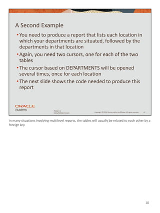 In many situations involving multilevel reports, the tables will usually be related to each other by a
foreign key.
10
Copyright © 2020, Oracle and/or its affiliates. All rights reserved.
PLSQL 5-6
Using Multiple Cursors
A Second Example
•You need to produce a report that lists each location in
which your departments are situated, followed by the
departments in that location
•Again, you need two cursors, one for each of the two
tables
•The cursor based on DEPARTMENTS will be opened
several times, once for each location
•The next slide shows the code needed to produce this
report
10
 