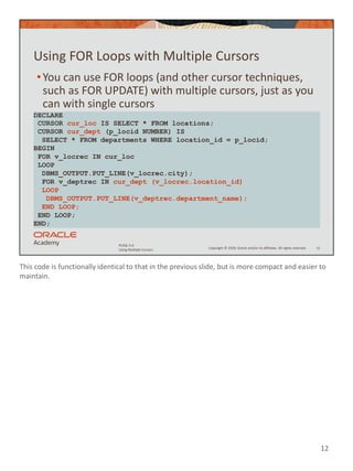 This code is functionally identical to that in the previous slide, but is more compact and easier to
maintain.
12
Copyright © 2020, Oracle and/or its affiliates. All rights reserved.
PLSQL 5-6
Using Multiple Cursors
Using FOR Loops with Multiple Cursors
•You can use FOR loops (and other cursor techniques,
such as FOR UPDATE) with multiple cursors, just as you
can with single cursors
12
DECLARE
CURSOR cur_loc IS SELECT * FROM locations;
CURSOR cur_dept (p_locid NUMBER) IS
SELECT * FROM departments WHERE location_id = p_locid;
BEGIN
FOR v_locrec IN cur_loc
LOOP
DBMS_OUTPUT.PUT_LINE(v_locrec.city);
FOR v_deptrec IN cur_dept (v_locrec.location_id)
LOOP
DBMS_OUTPUT.PUT_LINE(v_deptrec.department_name);
END LOOP;
END LOOP;
END;
 
