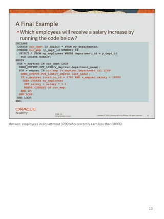 Answer: employees in department 1700 who currently earn less than 10000.
13
Copyright © 2020, Oracle and/or its affiliates. All rights reserved.
PLSQL 5-6
Using Multiple Cursors
A Final Example
•Which employees will receive a salary increase by
running the code below?
13
DECLARE
CURSOR cur_dept IS SELECT * FROM my_departments;
CURSOR cur_emp (p_dept_id NUMBER) IS
SELECT * FROM my_employees WHERE department_id = p_dept_id
FOR UPDATE NOWAIT;
BEGIN
FOR v_deptrec IN cur_dept LOOP
DBMS_OUTPUT.PUT_LINE(v_deptrec.department_name);
FOR v_emprec IN cur_emp (v_deptrec.department_id) LOOP
DBMS_OUTPUT.PUT_LINE(v_emprec.last_name);
IF v_deptrec.location_id = 1700 AND v_emprec.salary < 10000
THEN UPDATE my_employees
SET salary = salary * 1.1
WHERE CURRENT OF cur_emp;
END IF;
END LOOP;
END LOOP;
END;
 